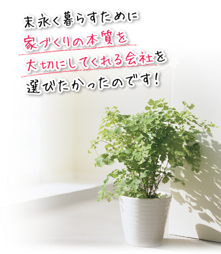 末永く暮らすために家づくりの本質を大切にしてくれる会社を選びたかったのです!