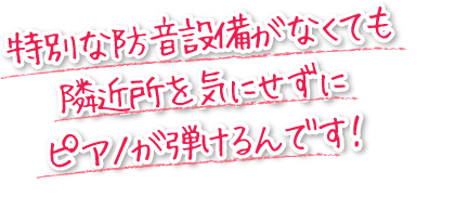 特別な防音設備がなくても、隣近所を気にせずにピアノが弾けるんです！