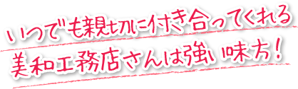 いつでも親切に付き合ってくれる美和工務店さんは強い味方!