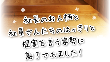 社長のお人柄と社員さんたちのはっきりと提案を言う姿勢に魅了されました！